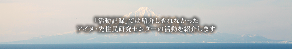 「活動記録」では紹介しきれなかったアイヌ・先住民研究センターの活動を紹介します